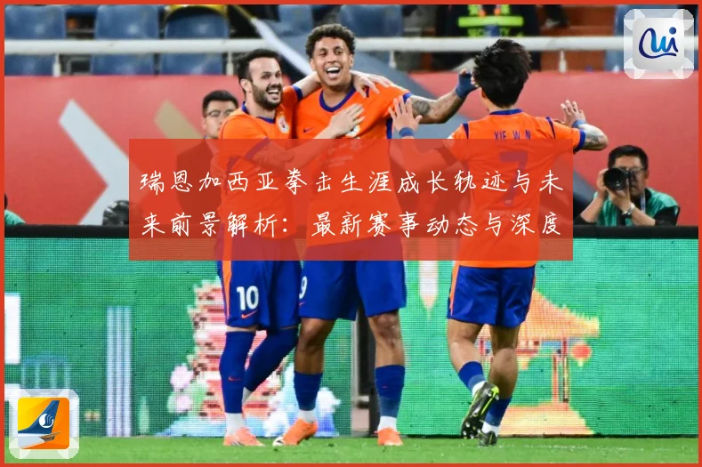 瑞恩加西亚拳击生涯成长轨迹与未来前景解析：最新赛事动态与深度分析