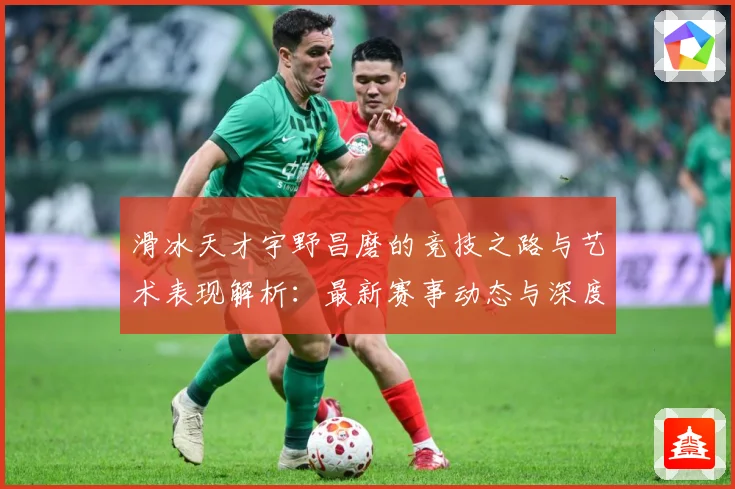 滑冰天才宇野昌磨的竞技之路与艺术表现解析：最新赛事动态与深度分析
