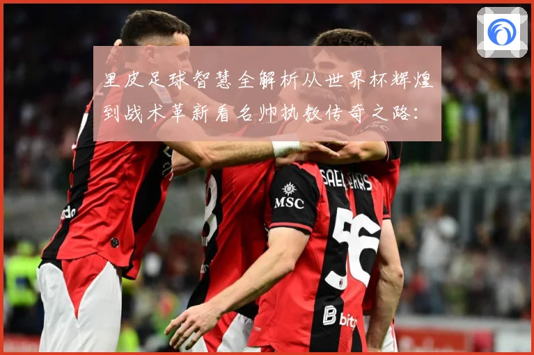 里皮足球智慧全解析从世界杯辉煌到战术革新看名帅执教传奇之路：最新赛事动态与深度分析