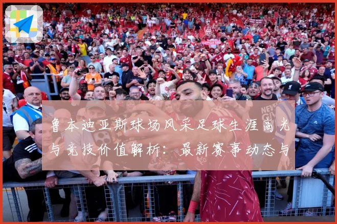 鲁本迪亚斯球场风采足球生涯高光与竞技价值解析：最新赛事动态与深度分析