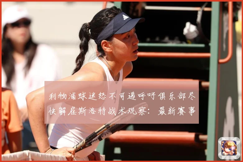利物浦球迷怒不可遏呼吁俱乐部尽快解雇斯洛特战术观察：最新赛事动态与深度分析