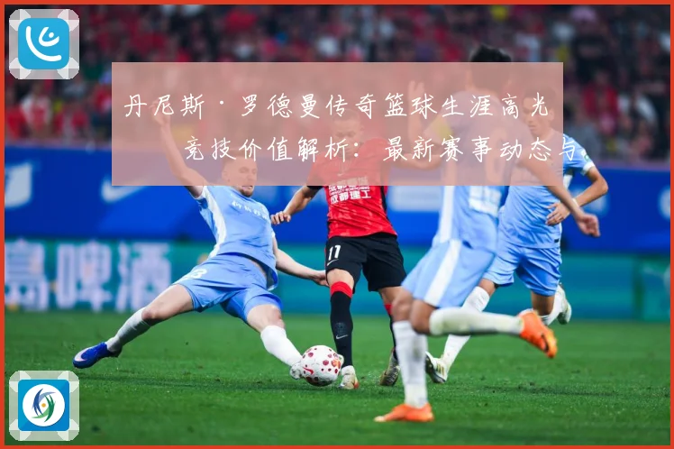 丹尼斯·罗德曼传奇篮球生涯高光与竞技价值解析：最新赛事动态与深度分析