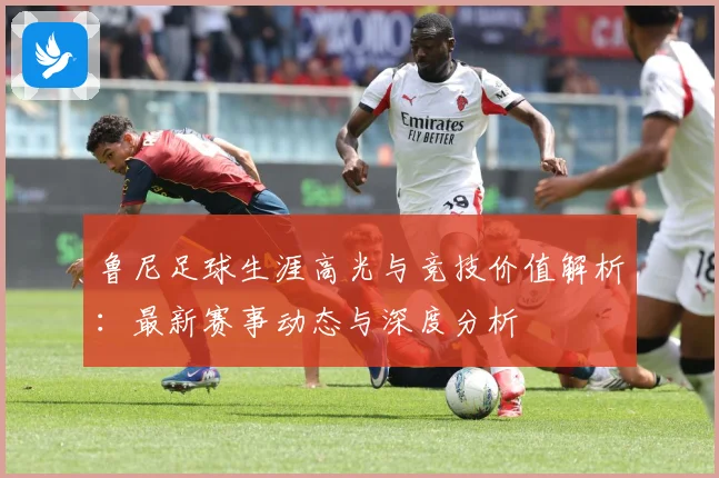 鲁尼足球生涯高光与竞技价值解析：最新赛事动态与深度分析