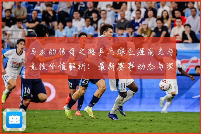 马龙的传奇之路乒乓球生涯高光与竞技价值解析：最新赛事动态与深度分析