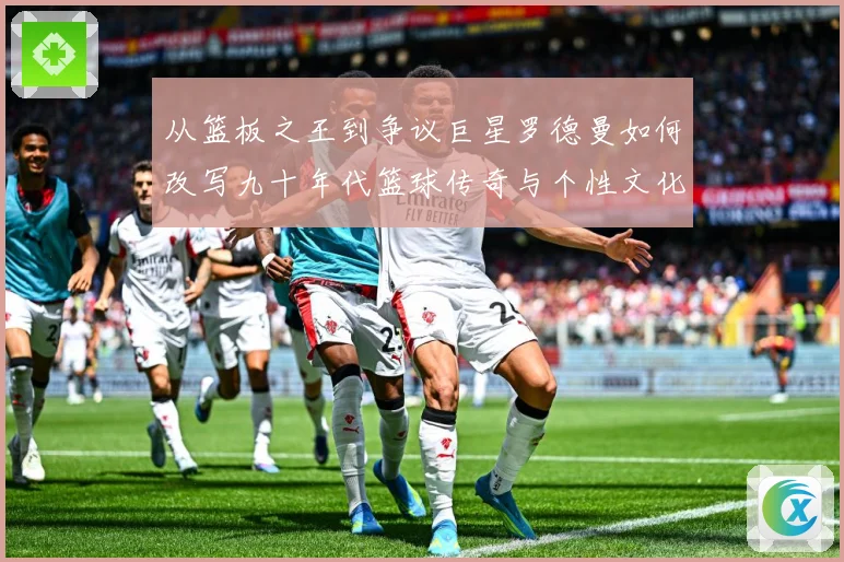 从篮板之王到争议巨星罗德曼如何改写九十年代篮球传奇与个性文化赛场复盘：最新赛事动态与深度分析