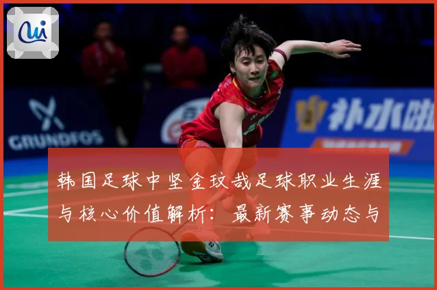 韩国足球中坚金玟哉足球职业生涯与核心价值解析：最新赛事动态与深度分析