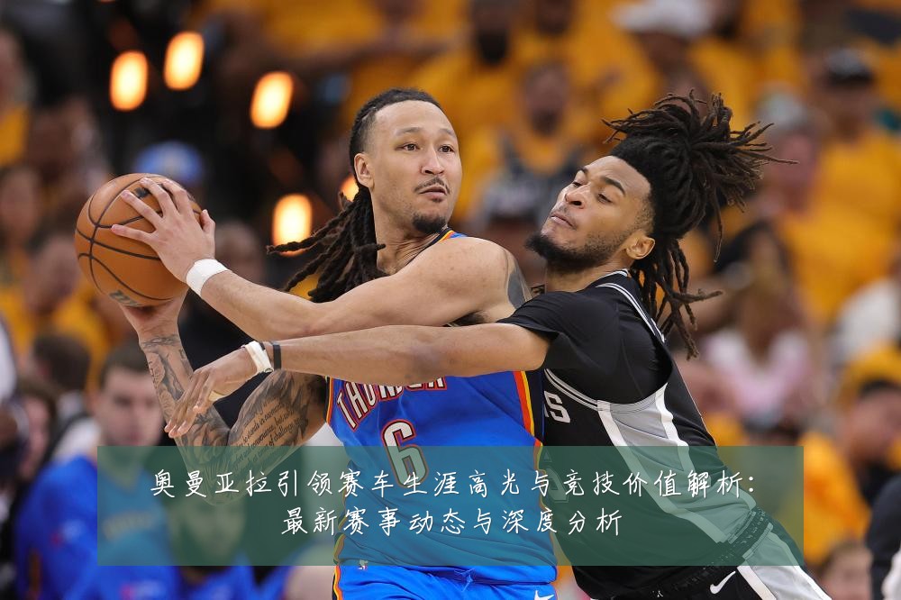 奥曼亚拉引领赛车生涯高光与竞技价值解析：最新赛事动态与深度分析