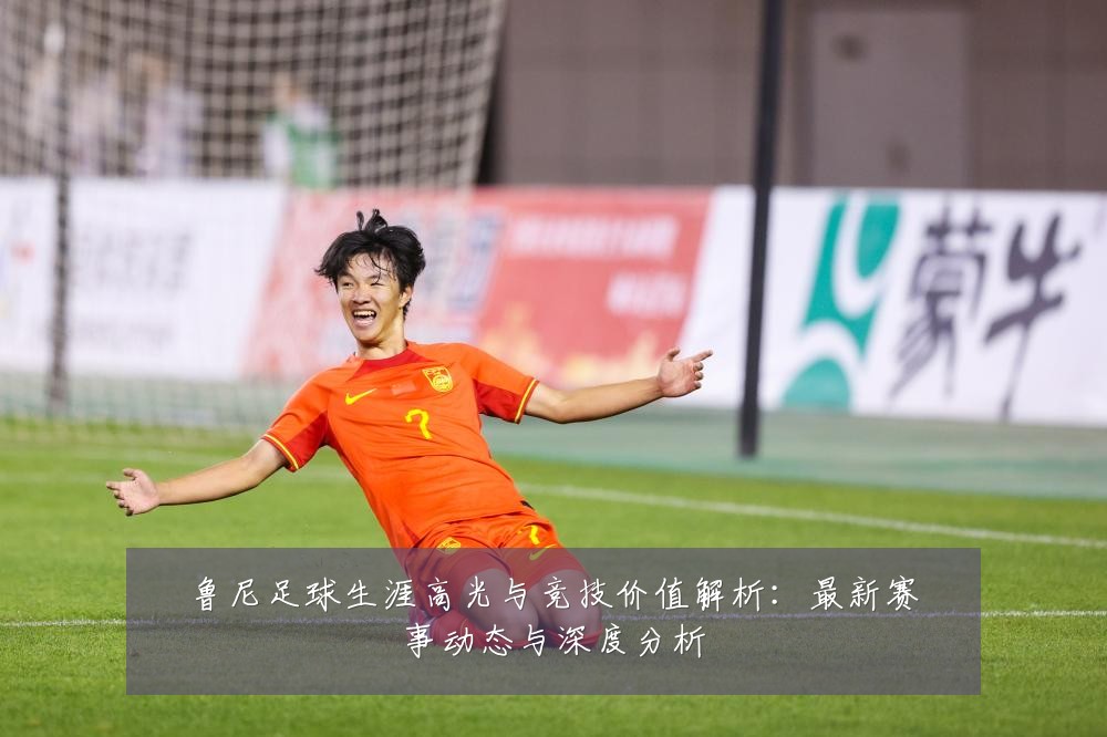 鲁尼足球生涯高光与竞技价值解析：最新赛事动态与深度分析