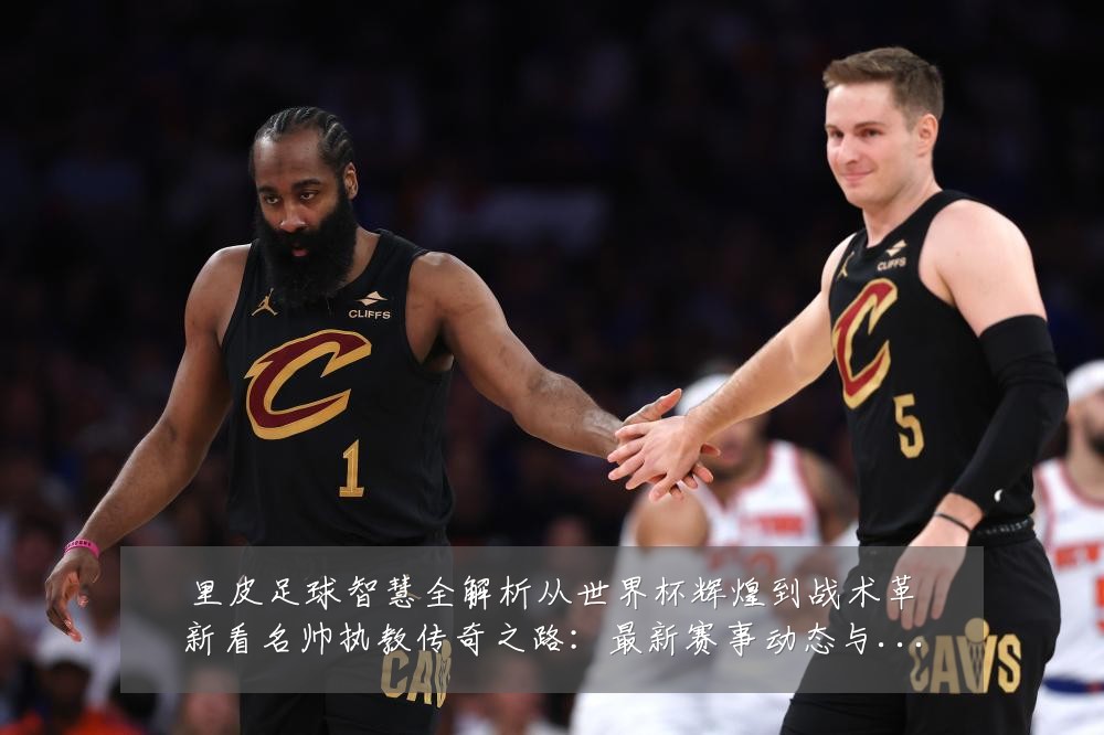 里皮足球智慧全解析从世界杯辉煌到战术革新看名帅执教传奇之路：最新赛事动态与深度分析