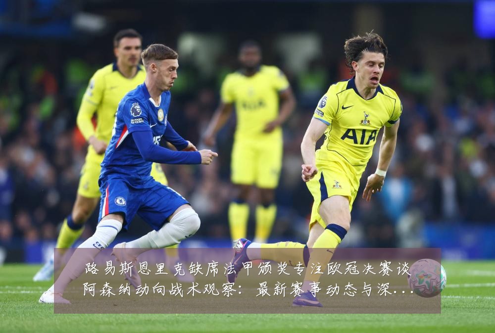 路易斯恩里克缺席法甲颁奖专注欧冠决赛谈阿森纳动向战术观察：最新赛事动态与深度分析