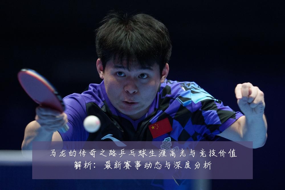 马龙的传奇之路乒乓球生涯高光与竞技价值解析:最新赛事动态与深度分析