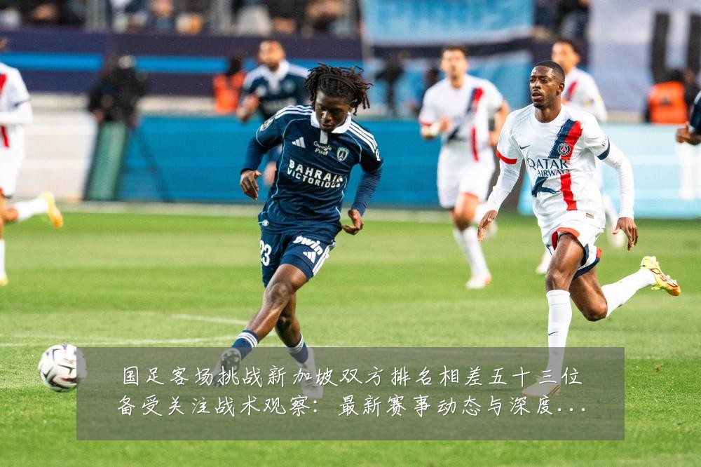 国足客场挑战新加坡双方排名相差五十三位备受关注战术观察:最新赛事动态与深度分析